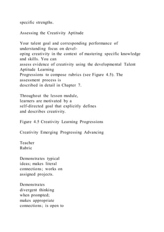 specific strengths.
Assessing the Creativity Aptitude
Your talent goal and corresponding performance of
understanding focus on devel-
oping creativity in the context of mastering specific knowledge
and skills. You can
assess evidence of creativity using the developmental Talent
Aptitude Learning
Progressions to compose rubrics (see Figure 4.5). The
assessment process is
described in detail in Chapter 7.
Throughout the lesson module,
learners are motivated by a
self-directed goal that explicitly defines
and describes creativity.
Figure 4.5 Creativity Learning Progressions
Creativity Emerging Progressing Advancing
Teacher
Rubric
Demonstrates typical
ideas; makes literal
connections; works on
assigned projects.
Demonstrates
divergent thinking
when prompted;
makes appropriate
connections; is open to
 