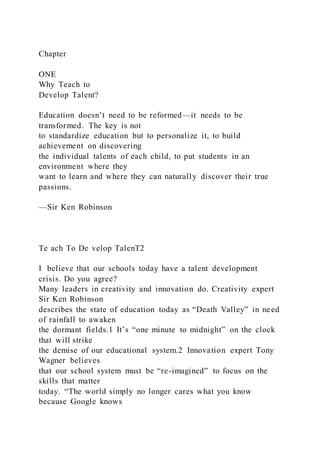 Chapter
ONE
Why Teach to
Develop Talent?
Education doesn’t need to be reformed—it needs to be
transformed. The key is not
to standardize education but to personalize it, to build
achievement on discovering
the individual talents of each child, to put students in an
environment where they
want to learn and where they can naturally discover their true
passions.
—Sir Ken Robinson
Te ach To De velop TalenT2
I believe that our schools today have a talent development
crisis. Do you agree?
Many leaders in creativity and innovation do. Creativity expert
Sir Ken Robinson
describes the state of education today as “Death Valley” in need
of rainfall to awaken
the dormant fields.1 It’s “one minute to midnight” on the clock
that will strike
the demise of our educational system.2 Innovation expert Tony
Wagner believes
that our school system must be “re-imagined” to focus on the
skills that matter
today. “The world simply no longer cares what you know
because Google knows
 