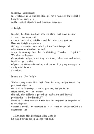 formative assessments
for evidence as to whether students have mastered the specific
knowledge and skills
in the content standard and learning objective.
4. Insight
Insight, the deep intuitive understanding that gives us new
vision, is an important
element in creative thinking and the innovation process.
Because insight comes as a
feeling or emotion from within, it conjures images of
miraculous meditations or mad
scientists running from the lab shrieking, “eureka! i’ve got it!”
We observe learners
demonstrate insight when they are keenly observant and aware,
intuitive, perceptive
of patterns and relationships, and can readily grasp concepts to
apply them in new
situations.
Innovators Use Insight
While it may seem like a bolt from the blue, insight favors the
prepared mind. In
the Wallas four-stage creative process, insight is the
illumination, or “aha” break-
through, that follows a period of incubation and intense
preparation in the domain.17
Howard Gardner theorized that it takes 10 years of preparation
to develop the
expertise needed for innovation.18 Malcom Gladwell in Outliers
documents the
10,000 hours that prepared Steve Jobs as
he was growing up in Silicon Valley.19
 