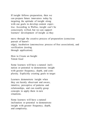 If insight follows preparation, then we
can prepare future innovators today by
targeting the aptitude of insight along
with our goals to develop content exper-
tise. According to Wallas, insight can’t be
consciously willed, but we can support
learners’ development of insight as they
move through the creative process of preparation (conscious
pursuit of knowl-
edge), incubation (unconscious process of free association), and
verification (testing
through application).
How to Create an Insight
Talent Goal
Some learners will have a natural incli-
nation or potential to demonstrate insight
with greater frequency, depth, and com-
plexity. Explicitly creating goals to target
Learners demonstrate insight when
they are keenly observant and aware,
intuitive, perceptive of patterns and
relationships, and can readily grasp
concepts to apply them in new
situations.
Some learners will have a natural
inclination or potential to demonstrate
insight with greater frequency, depth,
and complexity.
 