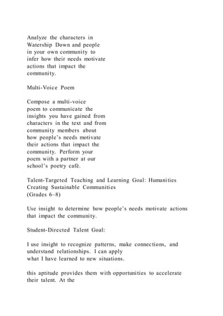 Analyze the characters in
Watership Down and people
in your own community to
infer how their needs motivate
actions that impact the
community.
Multi-Voice Poem
Compose a multi-voice
poem to communicate the
insights you have gained from
characters in the text and from
community members about
how people’s needs motivate
their actions that impact the
community. Perform your
poem with a partner at our
school’s poetry café.
Talent-Targeted Teaching and Learning Goal: Humanities
Creating Sustainable Communities
(Grades 6–8)
Use insight to determine how people’s needs motivate actions
that impact the community.
Student-Directed Talent Goal:
I use insight to recognize patterns, make connections, and
understand relationships. I can apply
what I have learned to new situations.
this aptitude provides them with opportunities to accelerate
their talent. At the
 