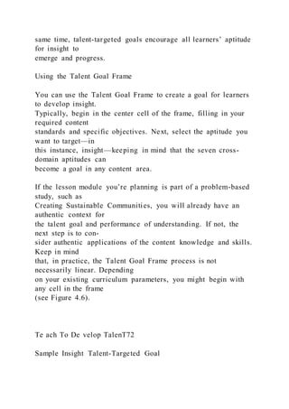 same time, talent-targeted goals encourage all learners’ aptitude
for insight to
emerge and progress.
Using the Talent Goal Frame
You can use the Talent Goal Frame to create a goal for learners
to develop insight.
Typically, begin in the center cell of the frame, filling in your
required content
standards and specific objectives. Next, select the aptitude you
want to target—in
this instance, insight—keeping in mind that the seven cross-
domain aptitudes can
become a goal in any content area.
If the lesson module you’re planning is part of a problem-based
study, such as
Creating Sustainable Communities, you will already have an
authentic context for
the talent goal and performance of understanding. If not, the
next step is to con-
sider authentic applications of the content knowledge and skills.
Keep in mind
that, in practice, the Talent Goal Frame process is not
necessarily linear. Depending
on your existing curriculum parameters, you might begin with
any cell in the frame
(see Figure 4.6).
Te ach To De velop TalenT72
Sample Insight Talent-Targeted Goal
 