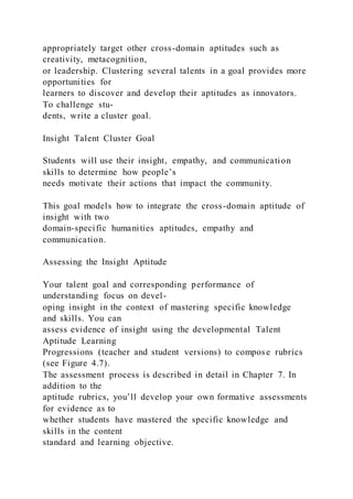 appropriately target other cross-domain aptitudes such as
creativity, metacognition,
or leadership. Clustering several talents in a goal provides more
opportunities for
learners to discover and develop their aptitudes as innovators.
To challenge stu-
dents, write a cluster goal.
Insight Talent Cluster Goal
Students will use their insight, empathy, and communication
skills to determine how people’s
needs motivate their actions that impact the community.
This goal models how to integrate the cross-domain aptitude of
insight with two
domain-specific humanities aptitudes, empathy and
communication.
Assessing the Insight Aptitude
Your talent goal and corresponding performance of
understanding focus on devel-
oping insight in the context of mastering specific knowledge
and skills. You can
assess evidence of insight using the developmental Talent
Aptitude Learning
Progressions (teacher and student versions) to compose rubrics
(see Figure 4.7).
The assessment process is described in detail in Chapter 7. In
addition to the
aptitude rubrics, you’ll develop your own formative assessments
for evidence as to
whether students have mastered the specific knowledge and
skills in the content
standard and learning objective.
 