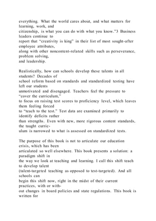 everything. What the world cares about, and what matters for
learning, work, and
citizenship, is what you can do with what you know.”3 Business
leaders continue to
report that “creativity is king” in their list of most sought-after
employee attributes,
along with other noncontent-related skills such as perseverance,
problem solving,
and leadership.
Realistically, how can schools develop these talents in all
students? Decades of
school reform based on standards and standardized testing have
left our students
unmotivated and disengaged. Teachers feel the pressure to
“cover the curriculum,”
to focus on raising test scores to proficiency level, which leaves
them feeling forced
to “teach to the test.” Test data are examined primarily to
identify deficits rather
than strengths. Even with new, more rigorous content standards,
the taught curric-
ulum is narrowed to what is assessed on standardized tests.
The purpose of this book is not to articulate our education
crisis, which has been
articulated so well elsewhere. This book presents a solution: a
paradigm shift in
the way we look at teaching and learning. I call this shift teach
to develop talent
(talent-targeted teaching as opposed to test-targeted). And all
schools can
begin this shift now, right in the midst of their current
practices, with or with-
out changes in board policies and state regulations. This book is
written for
 