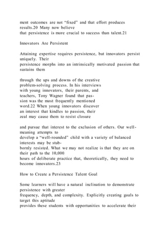 ment outcomes are not “fixed” and that effort produces
results.20 Many now believe
that persistence is more crucial to success than talent.21
Innovators Are Persistent
Attaining expertise requires persistence, but innovators persist
uniquely. Their
persistence morphs into an intrinsically motivated passion that
sustains them
through the ups and downs of the creative
problem-solving process. In his interviews
with young innovators, their parents, and
teachers, Tony Wagner found that pas-
sion was the most frequently mentioned
word.22 When young innovators discover
an interest that kindles to passion, their
zeal may cause them to resist closure
and pursue that interest to the exclusion of others. Our well -
meaning attempts to
develop a “well-rounded” child with a variety of balanced
interests may be stub-
bornly resisted. What we may not realize is that they are on
their path to the 10,000
hours of deliberate practice that, theoretically, they need to
become innovators.23
How to Create a Persistence Talent Goal
Some learners will have a natural inclination to demonstrate
persistence with greater
frequency, depth, and complexity. Explicitly creating goals to
target this aptitude
provides these students with opportunities to accelerate their
 