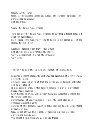 talent. At the same
time, talent-targeted goals encourage all learners’ aptitudes for
persistence to emerge
and progress.
Using the Talent Goal Frame
You can use the Talent Goal Frames to develop a talent-targeted
goal for persistence
(see Figure 4.8). Generally, you’ll begin in the center cell of the
frame, filling in the
Learners persist when they focus effort
and energy on a task, trying one more
way to accomplish it when the previous
way fails.
75Four • Te ach The Se ven apTiTuDeS oF innovaTorS
required content standards and specific learning objective. Next,
select the talent
aptitude, keeping in mind that the seven cross-domain aptitudes
can be developed
in any content area. If this lesson module is part of a problem-
based study such as
Stop Sports Injuries, you already have an authentic context for
the talent goal and
performance of understanding. If not, the next step is to
consider authentic appli-
cations of this content. Keep in mind that the Talent Goal Frame
process, in prac-
tice, is not always this linear. Depending on your existing
curriculum parameters,
you might begin with any cell in the frame.
 