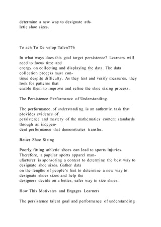 determine a new way to designate ath-
letic shoe sizes.
Te ach To De velop TalenT76
In what ways does this goal target persistence? Learners will
need to focus time and
energy on collecting and displaying the data. The data
collection process must con-
tinue despite difficulty. As they test and verify measures, they
look for patterns that
enable them to improve and refine the shoe sizing process.
The Persistence Performance of Understanding
The performance of understanding is an authentic task that
provides evidence of
persistence and mastery of the mathe matics content standards
through an indepen-
dent performance that demonstrates transfer.
Better Shoe Sizing
Poorly fitting athletic shoes can lead to sports injuries.
Therefore, a popular sports apparel man-
ufacturer is sponsoring a contest to determine the best way to
designate shoe sizes. Gather data
on the lengths of people’s feet to determine a new way to
designate shoes sizes and help the
designers decide on a better, safer way to size shoes.
How This Motivates and Engages Learners
The persistence talent goal and performance of understanding
 