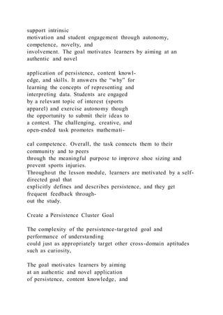 support intrinsic
motivation and student engagement through autonomy,
competence, novelty, and
involvement. The goal motivates learners by aiming at an
authentic and novel
application of persistence, content knowl-
edge, and skills. It answers the “why” for
learning the concepts of representing and
interpreting data. Students are engaged
by a relevant topic of interest (sports
apparel) and exercise autonomy though
the opportunity to submit their ideas to
a contest. The challenging, creative, and
open-ended task promotes mathemati-
cal competence. Overall, the task connects them to their
community and to peers
through the meaningful purpose to improve shoe sizing and
prevent sports injuries.
Throughout the lesson module, learners are motivated by a self-
directed goal that
explicitly defines and describes persistence, and they get
frequent feedback through-
out the study.
Create a Persistence Cluster Goal
The complexity of the persistence-targeted goal and
performance of understanding
could just as appropriately target other cross-domain aptitudes
such as curiosity,
The goal motivates learners by aiming
at an authentic and novel application
of persistence, content knowledge, and
 