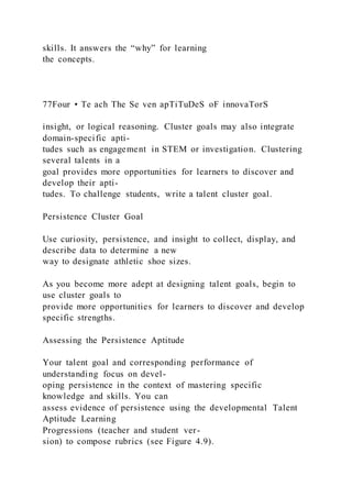 skills. It answers the “why” for learning
the concepts.
77Four • Te ach The Se ven apTiTuDeS oF innovaTorS
insight, or logical reasoning. Cluster goals may also integrate
domain-specific apti-
tudes such as engagement in STEM or investigation. Clustering
several talents in a
goal provides more opportunities for learners to discover and
develop their apti-
tudes. To challenge students, write a talent cluster goal.
Persistence Cluster Goal
Use curiosity, persistence, and insight to collect, display, and
describe data to determine a new
way to designate athletic shoe sizes.
As you become more adept at designing talent goals, begin to
use cluster goals to
provide more opportunities for learners to discover and develop
specific strengths.
Assessing the Persistence Aptitude
Your talent goal and corresponding performance of
understanding focus on devel-
oping persistence in the context of mastering specific
knowledge and skills. You can
assess evidence of persistence using the developmental Talent
Aptitude Learning
Progressions (teacher and student ver-
sion) to compose rubrics (see Figure 4.9).
 