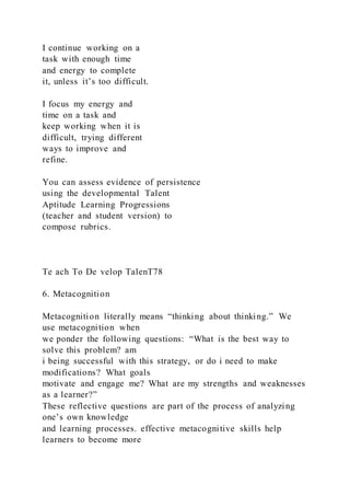 I continue working on a
task with enough time
and energy to complete
it, unless it’s too difficult.
I focus my energy and
time on a task and
keep working when it is
difficult, trying different
ways to improve and
refine.
You can assess evidence of persistence
using the developmental Talent
Aptitude Learning Progressions
(teacher and student version) to
compose rubrics.
Te ach To De velop TalenT78
6. Metacognition
Metacognition literally means “thinking about thinking.” We
use metacognition when
we ponder the following questions: “What is the best way to
solve this problem? am
i being successful with this strategy, or do i need to make
modifications? What goals
motivate and engage me? What are my strengths and weaknesses
as a learner?”
These reflective questions are part of the process of analyzing
one’s own knowledge
and learning processes. effective metacognitive skills help
learners to become more
 