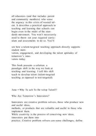 all educators (and that includes parent
and community members) who sense
the urgency in this crisis of wasted tal-
ent. It describes a practical approach to
teaching and learning that schools can
begin even in the midst of the stan-
dards movement. You won’t necessarily
need to throw out your required curric-
ulum and assessments to do so. You’ll
see how a talent-targeted teaching approach directly supports
student moti-
vation, engagement, and developing the talent aptitudes of
tomorrow’s inno-
vators today.
This book presents a solution: a
paradigm shift in the way we look at
teaching and learning. I call this shift
teach to develop talent (talent-targeted
teaching as opposed to test-targeted).
3one • Why Te ach To De velop TalenT?
Who Are Tomorrow’s Innovators?
Innovators are creative problem solvers, those who produce new
and useful ideas,
methods, or products that are valuable and useful to those who
implement them.
While creativity is the process of conceiving new ideas,
innovators put them into
practice. Creative problem solvers can sense challenges, define
 