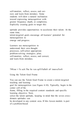 self-monitor, reflect, assess, and cor-
rect; and learn from mistakes. Some
students will show a natural inclination
toward expressing metacognition with
greater frequency depth, or complexity.
Explicitly creating goals to target this
aptitude provides opportunities to accelerate their talent. At the
same time,
talent-targeted goals encourage all learners’ potential for
metacognition to
emerge and progress.
Learners use metacognition to
understand their own thought
processes, self-select appropriate
problem-solving strategies; plan;
self-monitor, reflect, assess, and correct;
and learn from mistakes.
79Four • Te ach The Se ven apTiTuDeS oF innovaTorS
Using the Talent Goal Frame
You can use the Talent Goal Frame to create a talent-targeted
teaching and learning
goal for metacognition (see Figure 4.10). Typically, begin in the
center cell of the
frame, filling in the required content standards and specific
learning objective. Next,
select the talent aptitude, keeping in mind that the seven cross -
domain aptitudes can
be developed in any content area. If this lesson module is part
of a problem-based
 