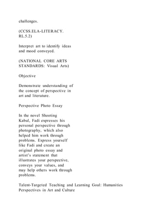 challenges.
(CCSS.ELA-LITERACY.
RL.5.2)
Interpret art to identify ideas
and mood conveyed.
(NATIONAL CORE ARTS
STANDARDS: Visual Arts)
Objective
Demonstrate understanding of
the concept of perspective in
art and literature.
Perspective Photo Essay
In the novel Shooting
Kabul, Fadi expresses his
personal perspective through
photography, which also
helped him work through
problems. Express yourself
like Fadi and create an
original photo essay and
artist’s statement that
illustrates your perspective,
conveys your values, and
may help others work through
problems.
Talent-Targeted Teaching and Learning Goal: Humanities
Perspectives in Art and Culture
 