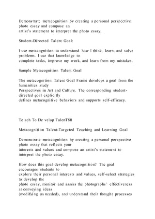 Demonstrate metacognition by creating a personal perspective
photo essay and compose an
artist’s statement to interpret the photo essay.
Student-Directed Talent Goal:
I use metacognition to understand how I think, learn, and solve
problems. I use that knowledge to
complete tasks, improve my work, and learn from my mistakes.
Sample Metacognition Talent Goal
The metacognition Talent Goal Frame develops a goal from the
humanities study
Perspectives in Art and Culture. The corresponding student-
directed goal explicitly
defines metacognitive behaviors and supports self-efficacy.
Te ach To De velop TalenT80
Metacognition Talent-Targeted Teaching and Learning Goal
Demonstrate metacognition by creating a personal perspective
photo essay that reflects your
interests and values and compose an artist’s statement to
interpret the photo essay.
How does this goal develop metacognition? The goal
encourages students to
explore their personal interests and values, self-select strategies
to develop the
photo essay, monitor and assess the photographs’ effectiveness
at conveying ideas
(modifying as needed), and understand their thought processes
 