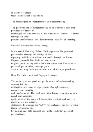 in order to express
these in the artist’s statement.
The Metacognition Performance of Understanding
The performance of understanding is an authentic task that
provides evidence of
metacognition and mastery of the humanities content standards
through an inde-
pendent performance that demonstrates transfer of learning.
Personal Perspective Photo Essay
In the novel Shooting Kabul, Fadi expresses his personal
perspective through his hobby of pho-
tography, which also helped him work through problems.
Express yourself like Fadi and create an
original photo essay and artist’s statement that illustrates a
personal perspective, conveys your
values, and may help you or others work through problems.
How This Motivates and Engages Learners
The metacognition goal and performance of understanding
support intrinsic
motivation and student engagement through autonomy,
competence, novelty,
and involvement. The goal motivates learners by aiming at a
novel and authentic
application of the required humanities content and skills, a
photo essay and artist’s
statement. It answers the “why” for analyzing the overarching
theme of perspective
by making real-life connections to the students’ personal
perspectives.
 