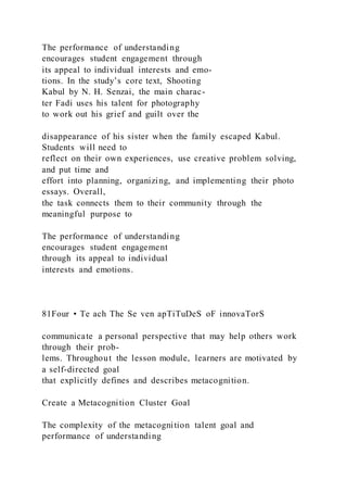 The performance of understanding
encourages student engagement through
its appeal to individual interests and emo-
tions. In the study’s core text, Shooting
Kabul by N. H. Senzai, the main charac-
ter Fadi uses his talent for photography
to work out his grief and guilt over the
disappearance of his sister when the family escaped Kabul.
Students will need to
reflect on their own experiences, use creative problem solving,
and put time and
effort into planning, organizing, and implementing their photo
essays. Overall,
the task connects them to their community through the
meaningful purpose to
The performance of understanding
encourages student engagement
through its appeal to individual
interests and emotions.
81Four • Te ach The Se ven apTiTuDeS oF innovaTorS
communicate a personal perspective that may help others work
through their prob-
lems. Throughout the lesson module, learners are motivated by
a self-directed goal
that explicitly defines and describes metacognition.
Create a Metacognition Cluster Goal
The complexity of the metacognition talent goal and
performance of understanding
 