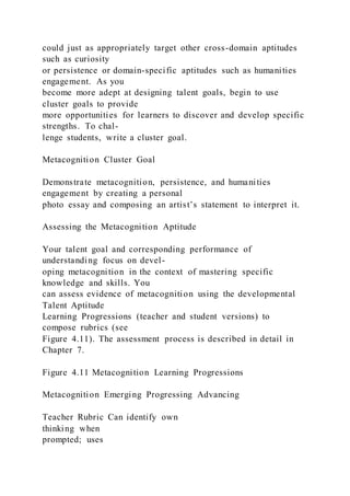 could just as appropriately target other cross-domain aptitudes
such as curiosity
or persistence or domain-specific aptitudes such as humanities
engagement. As you
become more adept at designing talent goals, begin to use
cluster goals to provide
more opportunities for learners to discover and develop specific
strengths. To chal-
lenge students, write a cluster goal.
Metacognition Cluster Goal
Demonstrate metacognition, persistence, and humanities
engagement by creating a personal
photo essay and composing an artist’s statement to interpret it.
Assessing the Metacognition Aptitude
Your talent goal and corresponding performance of
understanding focus on devel-
oping metacognition in the context of mastering specific
knowledge and skills. You
can assess evidence of metacognition using the developmental
Talent Aptitude
Learning Progressions (teacher and student versions) to
compose rubrics (see
Figure 4.11). The assessment process is described in detail in
Chapter 7.
Figure 4.11 Metacognition Learning Progressions
Metacognition Emerging Progressing Advancing
Teacher Rubric Can identify own
thinking when
prompted; uses
 