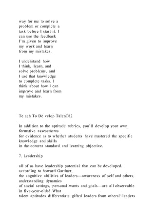 way for me to solve a
problem or complete a
task before I start it. I
can use the feedback
I’m given to improve
my work and learn
from my mistakes.
I understand how
I think, learn, and
solve problems, and
I use that knowledge
to complete tasks. I
think about how I can
improve and learn from
my mistakes.
Te ach To De velop TalenT82
In addition to the aptitude rubrics, you’ll develop your own
formative assessments
for evidence as to whether students have mastered the specific
knowledge and skills
in the content standard and learning objective.
7. Leadership
all of us have leadership potential that can be developed.
according to howard Gardner,
the cognitive abilities of leaders—awareness of self and others,
understanding dynamics
of social settings, personal wants and goals—are all observable
in five-year-olds! What
talent aptitudes differentiate gifted leaders from others? leaders
 
