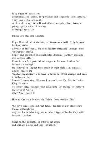 have uncanny social and
communication skills, or “personal and linguistic intelligences.”
They take risks, are confi-
dent, seek power for self and others, and often feel, from a
young age, a sense of destiny
or being special.27
Innovators Become Leaders
Regardless of talent domain, all innovators will likely become
leaders, either
directly or indirectly. Indirect leaders influence through their
“disruptive innova-
tions” and expertise in a particular domain. Gardner explains
that neither Albert
Einstein nor Margaret Mead sought to become leaders but
became so through
the innovative impact they made in their fields. In contrast,
direct leaders are
“leaders by choice” who have a desire to effect change and seek
to influence the
broader community. Eleanor Roosevelt and Dr. Martin Luther
King Jr. were
visionary direct leaders who advocated for change to improve
the lives of “invis-
ible” Americans.28
How to Create a Leadership Talent Development Goal
We have direct and indirect future leaders in our classrooms
today, although we
may not know who they are or which type of leader they will
become. Leaders
listen to the concerns of others; set goals
and initiate plans; and they influence,
 