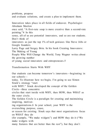 problems, propose
and evaluate solutions, and create a plan to implement them.
Innovation takes place in all fields of endeavor. Psychologist
Abraham Maslow
once said, “A first-rate soup is more creative than a second-rate
painting.”4 In this
sense, all of us are potential innovators, and so are our students.
Don’t think of
innovators as just the top 1% of tech geniuses like Steve Jobs or
Google founders
Larry Page and Sergey Brin. In his book Creating Innovators:
The Making of Young
People Who Will Change the World, Tony Wagner writes about
the growing number
of young social innovators and entrepreneurs.5
Transformation Starts With WHY
Our students can become tomorrow’s innovators—beginning in
our schools—
today. To illustrate how we begin, I’m going to use Simon
Sinek’s strategy “start
with WHY.” Sinek developed the concept of the Golden
Circle—three concentric
circles that start inside with WHY, then HOW, then WHAT as
the outer circle.
The Golden Circle is a paradigm for creating and maintaining
inspiring, motivat-
ing organizations.6 In your school, your WHY is the
overarching purpose, cause,
or reason for existing. Sinek says that most organizations focus
on WHAT they do
(for example, “We make widgets”) and HOW they do it (“We
make widgets with
many features that are better than the rest”), but they don’t
 