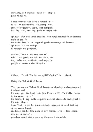 motivate, and organize people to adopt a
plan of action.
Some learners will have a natural incli-
nation to demonstrate leadership with
greater frequency, depth, and complex-
ity. Explicitly creating goals to target this
aptitude provides these students with opportunities to accelerate
their talent. At
the same time, talent-targeted goals encourage all learners’
aptitudes for leadership
to emerge and progress.
Leaders listen to the concerns of
others; set goals and initiate plans; and
they influence, motivate, and organize
people to adopt a plan of action.
83Four • Te ach The Se ven apTiTuDeS oF innovaTorS
Using the Talent Goal Frame
You can use the Talent Goal Frames to develop a talent-targeted
teaching and
learning goal for leadership (see Figure 4.12). Typically, begin
in the center cell of
the frame, filling in the required content standards and specifi c
learning objec-
tive. Next, select the talent aptitude, keeping in mind that the
seven cross-domain
aptitudes can be developed in any content area. If this lesson
module is part of a
problem-based study, such as Creating Sustainable
 