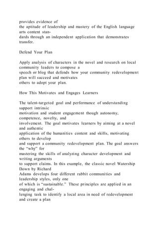 provides evidence of
the aptitude of leadership and mastery of the English language
arts content stan-
dards through an independent application that demonstrates
transfer.
Defend Your Plan
Apply analysis of characters in the novel and research on local
community leaders to compose a
speech or blog that defends how your community redevelopment
plan will succeed and motivates
others to adopt your plan.
How This Motivates and Engages Learners
The talent-targeted goal and performance of understanding
support intrinsic
motivation and student engagement though autonomy,
competence, novelty, and
involvement. The goal motivates learners by aiming at a novel
and authentic
application of the humanities content and skills, motivating
others to develop
and support a community redevelopment plan. The goal answers
the “why” for
mastering the skills of analyzing character development and
writing arguments
to support claims. In this example, the classic novel Watership
Down by Richard
Adams develops four different rabbit communities and
leadership styles, only one
of which is “sustainable.” These principles are applied in an
engaging and chal-
lenging task to identify a local area in need of redevelopment
and create a plan
 