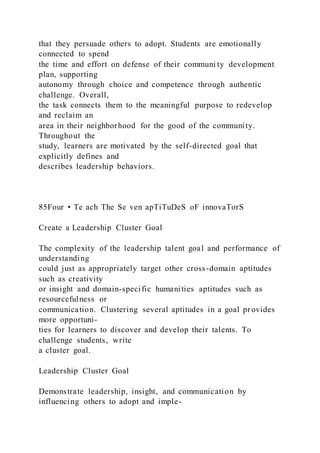 that they persuade others to adopt. Students are emotionally
connected to spend
the time and effort on defense of their communi ty development
plan, supporting
autonomy through choice and competence through authentic
challenge. Overall,
the task connects them to the meaningful purpose to redevelop
and reclaim an
area in their neighborhood for the good of the community.
Throughout the
study, learners are motivated by the self-directed goal that
explicitly defines and
describes leadership behaviors.
85Four • Te ach The Se ven apTiTuDeS oF innovaTorS
Create a Leadership Cluster Goal
The complexity of the leadership talent goal and performance of
understanding
could just as appropriately target other cross-domain aptitudes
such as creativity
or insight and domain-specific humanities aptitudes such as
resourcefulness or
communication. Clustering several aptitudes in a goal provides
more opportuni-
ties for learners to discover and develop their talents. To
challenge students, write
a cluster goal.
Leadership Cluster Goal
Demonstrate leadership, insight, and communication by
influencing others to adopt and imple-
 