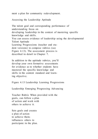 ment a plan for community redevelopment.
Assessing the Leadership Aptitude
The talent goal and corresponding performance of
understanding focus on
developing leadership in the context of mastering specific
knowledge and skills.
You can assess evidence of leadership using the developmental
Talent Aptitude
Learning Progressions (teacher and stu-
dent versions) to compose rubrics (see
Figure 4.13). The assessment process is
described in detail in Chapter 7.
In addition to the aptitude rubrics, you’ll
develop your own formative assessments
for evidence as to whether students have
mastered the specific knowledge and
skills in the content standard and learn-
ing objective.
Figure 4.13 Leadership Learning Progressions
Leadership Emerging Progressing Advancing
Teacher Rubric When provided with the
goals, can follow a plan
of action and work with
others to achieve it.
Sets goals and creates
a plan of action
to achieve them;
influences others to
participate in the plan.
 