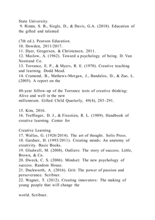 State University.
9. Rimm, S. B., Siegle, D., & Davis, G.A. (2018). Education of
the gifted and talented
(7th ed.). Pearson Education.
10. Dowden, 2011/2017.
11. Dyer, Gregersen, & Christensen, 2011.
12. Maslow, A. (1962). Toward a psychology of being. D. Van
Nostrand Co.
13. Torrance, E. P., & Myers, R. E. (1970). Creative teaching
and learning. Dodd Mead.
14. Cramond, B., Mathews-Morgan, J., Bandalos, D., & Zuo, L.
(2005). A report on the
40-year follow-up of the Torrance tests of creative thinking:
Alive and well in the new
millennium. Gifted Child Quarterly, 49(4), 283–291.
15. Kim, 2016.
16. Treffinger, D. J., & Firestien, R. L. (1989). Handbook of
creative learning. Center for
Creative Learning.
17. Wallas, G. (1926/2014). The art of thought. Solis Press.
18. Gardner, H. (1993/2011). Creating minds: An anatomy of
creativity. Basic Books.
19. Gladwell, M. (2008). Outliers: The story of success. Little,
Brown, & Co.
20. Dweck, C. S. (2006). Mindset: The new psychology of
success. Random House.
21. Duckworth, A. (2016). Grit: The power of passion and
perseverance. Scribner.
22. Wagner, T. (2012). Creating innovators: The making of
young people that will change the
world. Scribner.
 