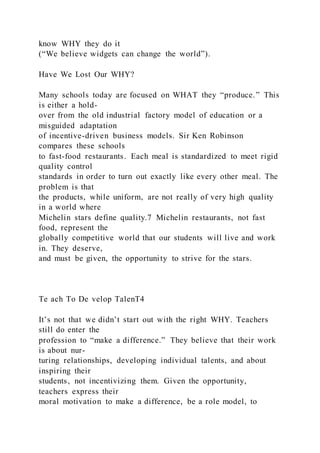 know WHY they do it
(“We believe widgets can change the world”).
Have We Lost Our WHY?
Many schools today are focused on WHAT they “produce.” This
is either a hold-
over from the old industrial factory model of education or a
misguided adaptation
of incentive-driven business models. Sir Ken Robinson
compares these schools
to fast-food restaurants. Each meal is standardized to meet rigid
quality control
standards in order to turn out exactly like every other meal. The
problem is that
the products, while uniform, are not really of very high quality
in a world where
Michelin stars define quality.7 Michelin restaurants, not fast
food, represent the
globally competitive world that our students will live and work
in. They deserve,
and must be given, the opportunity to strive for the stars.
Te ach To De velop TalenT4
It’s not that we didn’t start out with the right WHY. Teachers
still do enter the
profession to “make a difference.” They believe that their work
is about nur-
turing relationships, developing individual talents, and about
inspiring their
students, not incentivizing them. Given the opportunity,
teachers express their
moral motivation to make a difference, be a role model, to
 