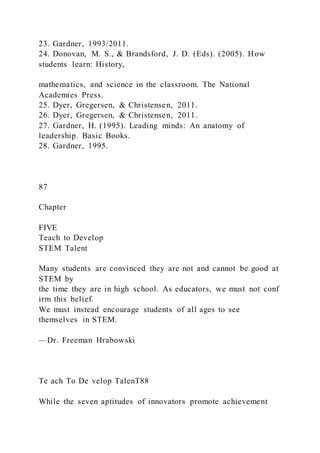 23. Gardner, 1993/2011.
24. Donovan, M. S., & Brandsford, J. D. (Eds). (2005). How
students learn: History,
mathematics, and science in the classroom. The National
Academies Press.
25. Dyer, Gregersen, & Christensen, 2011.
26. Dyer, Gregersen, & Christensen, 2011.
27. Gardner, H. (1995). Leading minds: An anatomy of
leadership. Basic Books.
28. Gardner, 1995.
87
Chapter
FIVE
Teach to Develop
STEM Talent
Many students are convinced they are not and cannot be good at
STEM by
the time they are in high school. As educators, we must not conf
irm this belief.
We must instead encourage students of all ages to see
themselves in STEM.
—Dr. Freeman Hrabowski
Te ach To De velop TalenT88
While the seven aptitudes of innovators promote achievement
 