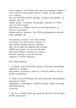 across domains, each of the talent goals developed in Chapter 4
were rooted in rich, domain-specific content. In this chapter,
we’ll explore
the role of STEM-specific aptitudes in talent development. As
learners enter the
middle grades, it becomes increasingly important to “talent
spot” for their natural
inclinations in a domain and to provide opportunities to
discover and extend
domain-specific interests. The STEM and humanities-specific
talent aptitudes are
not mutually exclusive, but when clusters
of the traits are observed in a learner, it
may indicate domain-specific potential
that can be explicitly targeted. By creating
STEM talent goals, we activate the possi-
bility that learners will discover and pur-
sue their passions to one day become
tomorrow’s STEM innovators.
Key Understandings
1. as learners enter the middle grades, it becomes increasingly
important to identify
and nurture “at promise” talent in a specific domain, such as
STeM or humanities.
2. There are five STeM-specific talent aptitudes that undergird
innovation: STeM
engagement, investigation, problem solving, spatial reasoning,
and mathematical
reasoning.
3. We have a STeM talent gap based on incorrect beliefs about
STeM, inconsistent
 