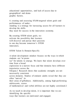 educational opportunities, and lack of access due to
geographical and demo-
graphic factors.
4. creating and assessing STeM-targeted talent goals and
performances of under-
standing is a strategy for increasing access for all learners to
develop the skills
they need for success in the innovation economy.
By creating STEM talent goals, we
activate the possibility that learners
will discover and pursue their passions
to one day become tomorrow’s STEM
innovators.
STEM Talent Is Domain-Specific
A talent development mindset focuses on the ways in which
students are “at prom-
ise” for talents to emerge. We know that talent develops over
time from a broad
expression to a narrow focus and that domains have different
trajectories across the
lifespan.1 Research shows that academic strengths are not
necessarily consistent
across domains. Studies of eminent adults reveal that they are
often “uneven” in
their areas of giftedness. Additionally, among high-performing
adolescents, scores
of mathematical and verbal abilities are not highly correlated.2
As we teach to develop talent, it is important that we are
identifying the specific
ways that learners are motivated and engaged.
 