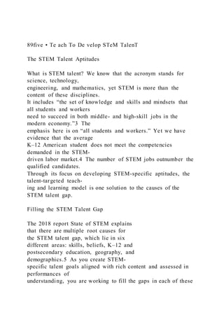 89five • Te ach To De velop STeM TalenT
The STEM Talent Aptitudes
What is STEM talent? We know that the acronym stands for
science, technology,
engineering, and mathematics, yet STEM is more than the
content of these disciplines.
It includes “the set of knowledge and skills and mindsets that
all students and workers
need to succeed in both middle- and high-skill jobs in the
modern economy.”3 The
emphasis here is on “all students and workers.” Yet we have
evidence that the average
K–12 American student does not meet the competencies
demanded in the STEM-
driven labor market.4 The number of STEM jobs outnumber the
qualified candidates.
Through its focus on developing STEM-specific aptitudes, the
talent-targeted teach-
ing and learning model is one solution to the causes of the
STEM talent gap.
Filling the STEM Talent Gap
The 2018 report State of STEM explains
that there are multiple root causes for
the STEM talent gap, which lie in six
different areas: skills, beliefs, K–12 and
postsecondary education, geography, and
demographics.5 As you create STEM-
specific talent goals aligned with rich content and assessed in
performances of
understanding, you are working to fill the gaps in each of these
 
