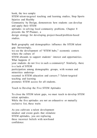 book, the two sample
STEM talent-targeted teaching and learning studies, Stop Sports
Injuries and Healthy
Community by Design, demonstrate how students can develop
and apply their STEM
aptitudes in solving local community problems. Chapter 8
presents the 5P Planner, a
design strategy for developing project-based/problem-based
studies.
Both geography and demographics influence the STEM talent
gap. Increasingly,
we see the development of “STEM hubs,” economic centers
where the culture of
STEM abounds to support students’ interest and opportunities.
What happens if
your students do not live in such a community? Similarly, there
is a lack of STEM
participation among demographic groups, with women and
minorities underrep-
resented in STEM education and careers.7 Talent-targeted
teaching and learning
promotes STEM access for all students.
Teach to Develop the Five STEM Aptitudes
To close the STEM talent gaps, we must teach to develop STEM
talent aptitudes.
While the five aptitudes are not an exhaustive or mutually
exclusive list, these traits
As you cultivate a talent development
mindset and create goals that stimulate
STEM aptitudes, you are replacing
these incorrect beliefs with newfound
confidence.
 