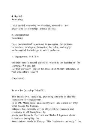 4. Spatial
Reasoning
I use spatial reasoning to visualize, remember, and
understand relationships among objects.
5. Mathematical
Reasoning
I use mathematical reasoning to recognize the patterns
in numbers or shapes, determine the rules, and apply
mathematical knowledge to solve problems.
1. Engagement in STEM
children have a natural curiosity, which is the foundation for
learning. We saw ear-
lier that curiosity, one of the cross-disciplinary aptitudes, is
“the innovator’s Dna.”8
(Continued)
Te ach To De velop TalenT92
This inquisitive, searching, exploring aptitude is also the
foundation for engagement
in STeM. Mario livio, an astrophysicist and author of Why:
What Makes Us Curious,
believes that curiosity drives all scientific research and
creativity in all disciplines. he
posits that leonardo Da vinci and Richard feynman (both
scientists) exemplify the
most curious minds in history. This “epistemic curiosity,” the
 