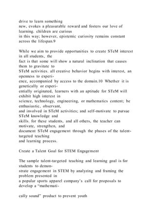 drive to learn something
new, evokes a pleasurable reward and fosters our love of
learning. children are curious
in this way; however, epistemic curiosity remains constant
across the lifespan.9
While we aim to provide opportunities to create STeM interest
in all students, the
fact is that some will show a natural inclination that causes
them to gravitate to
STeM activities. all creative behavior begins with interest, an
openness to experi-
ence, accompanied by access to the domain.10 Whether it is
genetically or experi-
entially originated, learners with an aptitude for STeM will
exhibit high interest in
science, technology, engineering, or mathematics content; be
enthusiastic, observant,
and involved in STeM activities; and self-motivate to pursue
STeM knowledge and
skills. for these students, and all others, the teacher can
motivate, strengthen, and
document STeM engagement through the phases of the talent-
targeted teaching
and learning process.
Create a Talent Goal for STEM Engagement
The sample talent-targeted teaching and learning goal is for
students to demon-
strate engagement in STEM by analyzing and framing the
problem presented in
a popular sports apparel company’s call for proposals to
develop a “mathemati-
cally sound” product to prevent youth
 