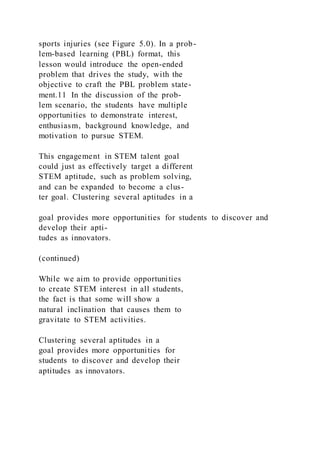 sports injuries (see Figure 5.0). In a prob-
lem-based learning (PBL) format, this
lesson would introduce the open-ended
problem that drives the study, with the
objective to craft the PBL problem state-
ment.11 In the discussion of the prob-
lem scenario, the students have multiple
opportunities to demonstrate interest,
enthusiasm, background knowledge, and
motivation to pursue STEM.
This engagement in STEM talent goal
could just as effectively target a different
STEM aptitude, such as problem solving,
and can be expanded to become a clus-
ter goal. Clustering several aptitudes in a
goal provides more opportunities for students to discover and
develop their apti-
tudes as innovators.
(continued)
While we aim to provide opportunities
to create STEM interest in all students,
the fact is that some will show a
natural inclination that causes them to
gravitate to STEM activities.
Clustering several aptitudes in a
goal provides more opportunities for
students to discover and develop their
aptitudes as innovators.
 