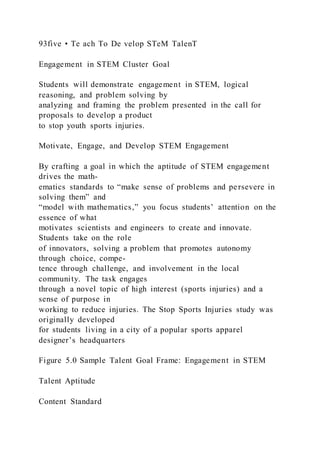 93five • Te ach To De velop STeM TalenT
Engagement in STEM Cluster Goal
Students will demonstrate engagement in STEM, logical
reasoning, and problem solving by
analyzing and framing the problem presented in the call for
proposals to develop a product
to stop youth sports injuries.
Motivate, Engage, and Develop STEM Engagement
By crafting a goal in which the aptitude of STEM engagement
drives the math-
ematics standards to “make sense of problems and persevere in
solving them” and
“model with mathematics,” you focus students’ attention on the
essence of what
motivates scientists and engineers to create and innovate.
Students take on the role
of innovators, solving a problem that promotes autonomy
through choice, compe-
tence through challenge, and involvement in the local
community. The task engages
through a novel topic of high interest (sports injuries) and a
sense of purpose in
working to reduce injuries. The Stop Sports Injuries study was
originally developed
for students living in a city of a popular sports apparel
designer’s headquarters
Figure 5.0 Sample Talent Goal Frame: Engagement in STEM
Talent Aptitude
Content Standard
 