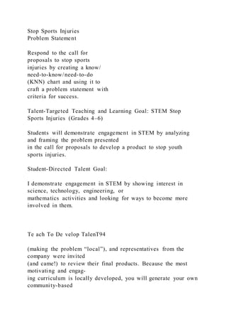 Stop Sports Injuries
Problem Statement
Respond to the call for
proposals to stop sports
injuries by creating a know/
need-to-know/need-to-do
(KNN) chart and using it to
craft a problem statement with
criteria for success.
Talent-Targeted Teaching and Learning Goal: STEM Stop
Sports Injuries (Grades 4–6)
Students will demonstrate engagement in STEM by analyzing
and framing the problem presented
in the call for proposals to develop a product to stop youth
sports injuries.
Student-Directed Talent Goal:
I demonstrate engagement in STEM by showing interest in
science, technology, engineering, or
mathematics activities and looking for ways to become more
involved in them.
Te ach To De velop TalenT94
(making the problem “local”), and representatives from the
company were invited
(and came!) to review their final products. Because the most
motivating and engag-
ing curriculum is locally developed, you will generate your own
community-based
 