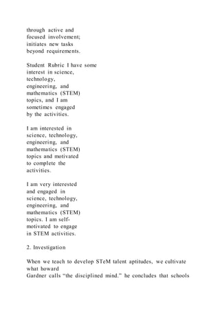 through active and
focused involvement;
initiates new tasks
beyond requirements.
Student Rubric I have some
interest in science,
technology,
engineering, and
mathematics (STEM)
topics, and I am
sometimes engaged
by the activities.
I am interested in
science, technology,
engineering, and
mathematics (STEM)
topics and motivated
to complete the
activities.
I am very interested
and engaged in
science, technology,
engineering, and
mathematics (STEM)
topics. I am self-
motivated to engage
in STEM activities.
2. Investigation
When we teach to develop STeM talent aptitudes, we cultivate
what howard
Gardner calls “the disciplined mind.” he concludes that schools
 