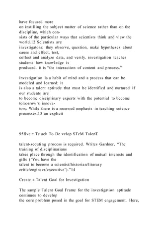 have focused more
on instilling the subject matter of science rather than on the
discipline, which con-
sists of the particular ways that scientists think and view the
world.12 Scientists are
investigators; they observe, question, make hypotheses about
cause and effect, test,
collect and analyze data, and verify. investigation teaches
students how knowledge is
produced. it is “the interaction of content and process.”
investigation is a habit of mind and a process that can be
modeled and learned; it
is also a talent aptitude that must be identified and nurtured if
our students are
to become disciplinary experts with the potential to become
tomorrow’s innova-
tors. While there is a renewed emphasis in teaching science
processes,13 an explicit
95five • Te ach To De velop STeM TalenT
talent-scouting process is required. Writes Gardner, “The
training of disciplinarians
takes place through the identification of mutual interests and
gifts (‘You have the
talent to become a scientist/historian/literary
critic/engineer/executive’).”14
Create a Talent Goal for Investigation
The sample Talent Goal Frame for the investigation aptitude
continues to develop
the core problem posed in the goal for STEM engagement. Here,
 