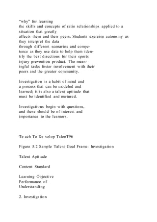 “why” for learning
the skills and concepts of ratio relationships applied to a
situation that greatly
affects them and their peers. Students exercise autonomy as
they interpret the data
through different scenarios and compe-
tence as they use data to help them iden-
tify the best directions for their sports
injury prevention product. The mean-
ingful tasks foster involvement with their
peers and the greater community.
Investigation is a habit of mind and
a process that can be modeled and
learned; it is also a talent aptitude that
must be identified and nurtured.
Investigations begin with questions,
and these should be of interest and
importance to the learners.
Te ach To De velop TalenT96
Figure 5.2 Sample Talent Goal Frame: Investigation
Talent Aptitude
Content Standard
Learning Objective
Performance of
Understanding
2. Investigation
 