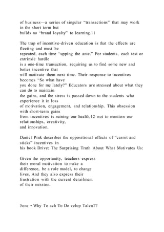 of business—a series of singular “transactions” that may work
in the short term but
builds no “brand loyalty” to learning.11
The trap of incentive-driven education is that the effects are
fleeting and must be
repeated, each time “upping the ante.” For students, each test or
extrinsic hurdle
is a one-time transaction, requiring us to find some new and
better incentive that
will motivate them next time. Their response to incentives
becomes “So what have
you done for me lately?” Educators are stressed about what they
can do to maintain
the gains, and the stress is passed down to the students who
experience it in loss
of motivation, engagement, and relationship. This obsession
with short-term gains
from incentives is ruining our health,12 not to mention our
relationships, creativity,
and innovation.
Daniel Pink describes the oppositional effects of “carrot and
sticks” incentives in
his book Drive: The Surprising Truth About What Motivates Us:
Given the opportunity, teachers express
their moral motivation to make a
difference, be a role model, to change
lives. And they also express their
frustration with the current derailment
of their mission.
5one • Why Te ach To De velop TalenT?
 