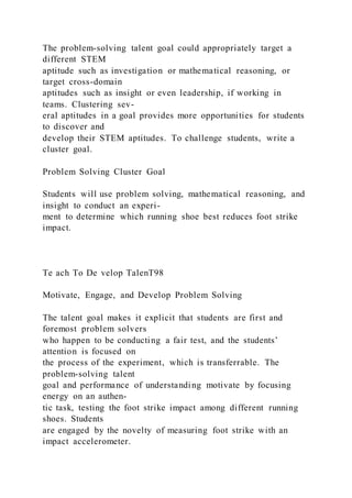 The problem-solving talent goal could appropriately target a
different STEM
aptitude such as investigation or mathematical reasoning, or
target cross-domain
aptitudes such as insight or even leadership, if working in
teams. Clustering sev-
eral aptitudes in a goal provides more opportunities for students
to discover and
develop their STEM aptitudes. To challenge students, write a
cluster goal.
Problem Solving Cluster Goal
Students will use problem solving, mathematical reasoning, and
insight to conduct an experi-
ment to determine which running shoe best reduces foot strike
impact.
Te ach To De velop TalenT98
Motivate, Engage, and Develop Problem Solving
The talent goal makes it explicit that students are first and
foremost problem solvers
who happen to be conducting a fair test, and the students’
attention is focused on
the process of the experiment, which is transferrable. The
problem-solving talent
goal and performance of understanding motivate by focusing
energy on an authen-
tic task, testing the foot strike impact among different running
shoes. Students
are engaged by the novelty of measuring foot strike with an
impact accelerometer.
 