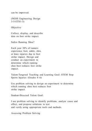 can be improved.
(NGSS Engineering Design
3-5-ETS1-3)
Objective
Collect, display, and describe
data on foot strike impact.
Safest Running Shoe?
Each year 30% of runners
experience foot, ankle, shin,
or knee injuries due to foot
strike impact. Design and
conduct an experiment to
determine which running
shoe best reduces foot strike
impact.
Talent-Targeted Teaching and Learning Goal: STEM Stop
Sports Injuries (Grades 4–6)
Use problem solving to design an experiment to determine
which running shoe best reduces foot
strike impact.
Student-Directed Talent Goal:
I use problem solving to identify problems, analyze cause and
effect, and propose solutions to test
and verify using appropriate tools and methods.
Assessing Problem Solving
 