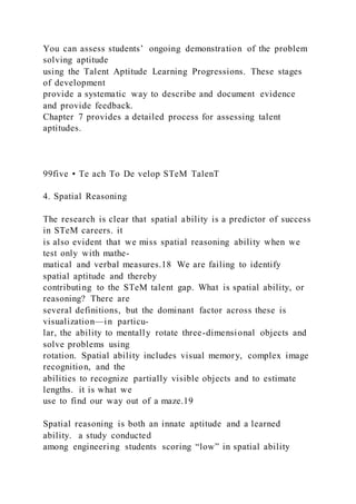 You can assess students’ ongoing demonstration of the problem
solving aptitude
using the Talent Aptitude Learning Progressions. These stages
of development
provide a systematic way to describe and document evidence
and provide feedback.
Chapter 7 provides a detailed process for assessing talent
aptitudes.
99five • Te ach To De velop STeM TalenT
4. Spatial Reasoning
The research is clear that spatial ability is a predictor of success
in STeM careers. it
is also evident that we miss spatial reasoning ability when we
test only with mathe-
matical and verbal measures.18 We are failing to identify
spatial aptitude and thereby
contributing to the STeM talent gap. What is spatial ability, or
reasoning? There are
several definitions, but the dominant factor across these is
visualization—in particu-
lar, the ability to mentally rotate three-dimensional objects and
solve problems using
rotation. Spatial ability includes visual memory, complex image
recognition, and the
abilities to recognize partially visible objects and to estimate
lengths. it is what we
use to find our way out of a maze.19
Spatial reasoning is both an innate aptitude and a learned
ability. a study conducted
among engineering students scoring “low” in spatial ability
 