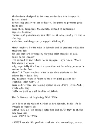 Mechanisms designed to increase motivation can dampen it.
Tactics aimed
at boosting creativity can reduce it. Programs to promote good
deeds can
make them disappear. Meanwhile, instead of restraining
negative behavior,
rewards and punishments can often set it loose—and give rise to
cheating,
addiction, and dangerously myopic thinking.13
Many teachers I work with in schools and in graduate education
programs tell
me that they are stressed by viewing their students as data
points to be incentiv-
ized instead of individuals to be engaged. Says Sinek, “More
data doesn’t always
help, especially if a flawed assumption set the whole process in
motion in the first
place.”14 These teachers want to see their students as the
unique individuals they
are. Teachers want to return to their original passion for
teaching, their WHY, to
make a difference and lasting impact in children’s lives. And, I
would add, they
really do want to teach to develop talent.
The Difference of Beginning With WHY
Let’s look at the Golden Circles of two schools. School #1 is
typical: It focuses on
WHAT they do (the outside/outcome) and HOW they do it, but
they have mis-
taken WHAT for WHY.
• WHAT we do: We graduate students who are college, career,
 