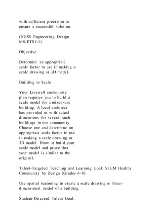 with sufficient precision to
ensure a successful solution.
(NGSS Engineering Design
MS-ETS1-1)
Objective
Determine an appropriate
scale factor to use in making a
scale drawing or 3D model.
Building to Scale
Your Livewell community
plan requires you to build a
scale model for a mixed-use
building. A local architect
has provided us with actual
dimensions for several such
buildings in our community.
Choose one and determine an
appropriate scale factor to use
in making a scale drawing or
3D model. Draw or build your
scale model and prove that
your model is similar to the
original.
Talent-Targeted Teaching and Learning Goal: STEM Healthy
Community by Design (Grades 6–8)
Use spatial reasoning to create a scale drawing or three-
dimensional model of a building.
Student-Directed Talent Goal:
 