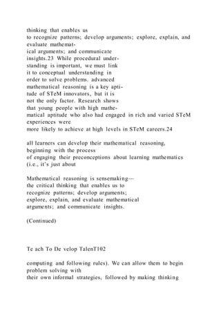 thinking that enables us
to recognize patterns; develop arguments; explore, explain, and
evaluate mathemat-
ical arguments; and communicate
insights.23 While procedural under-
standing is important, we must link
it to conceptual understanding in
order to solve problems. advanced
mathematical reasoning is a key apti-
tude of STeM innovators, but it is
not the only factor. Research shows
that young people with high mathe-
matical aptitude who also had engaged in rich and varied STeM
experiences were
more likely to achieve at high levels in STeM careers.24
all learners can develop their mathematical reasoning,
beginning with the process
of engaging their preconceptions about learning mathematics
(i.e., it’s just about
Mathematical reasoning is sensemaking—
the critical thinking that enables us to
recognize patterns; develop arguments;
explore, explain, and evaluate mathematical
arguments; and communicate insights.
(Continued)
Te ach To De velop TalenT102
computing and following rules). We can allow them to begin
problem solving with
their own informal strategies, followed by making thinking
 